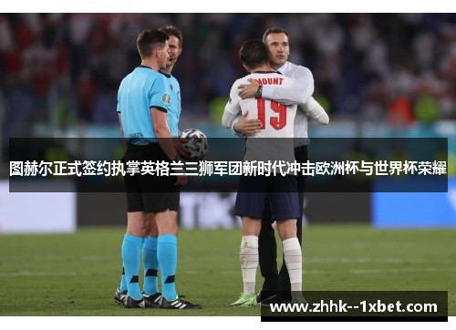 图赫尔正式签约执掌英格兰三狮军团新时代冲击欧洲杯与世界杯荣耀