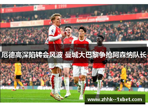 厄德高深陷转会风波 曼城大巴黎争抢阿森纳队长