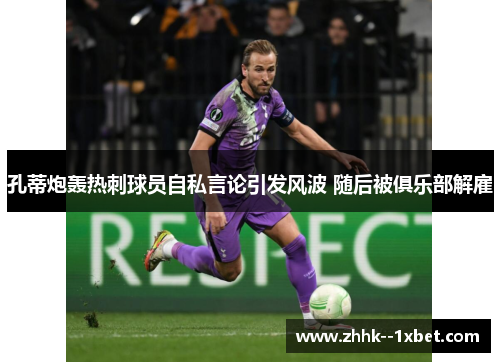 孔蒂炮轰热刺球员自私言论引发风波 随后被俱乐部解雇