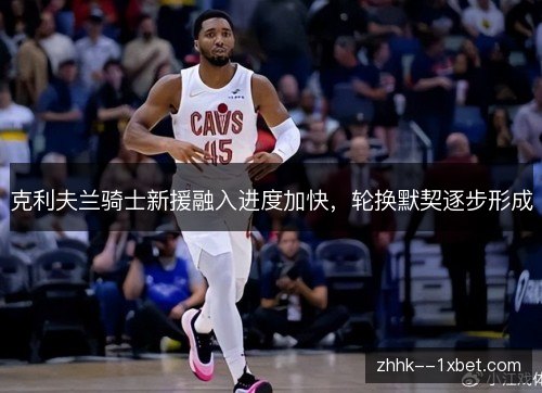 克利夫兰骑士新援融入进度加快，轮换默契逐步形成