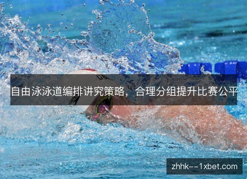 自由泳泳道编排讲究策略,合理分组提升比赛公平 自由泳泳道编排讲究策略,合理分组提升比赛公平